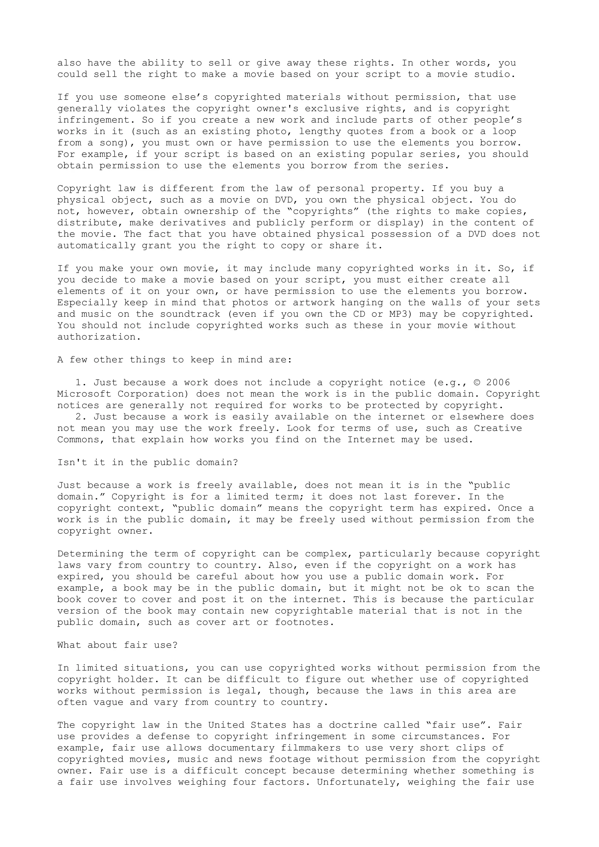 also have the ability to sell or give away these rights. In other words, you
could sell the right to make a movie based on your script to a movie studio.
If you use someone else’s copyrighted materials without permission, that use
generally violates the copyright owner's exclusive rights, and is copyright
infringement. So if you create a new work and include parts of other people’s
works in it (such as an existing photo, lengthy quotes from a book or a loop
from a song), you must own or have permission to use the elements you borrow.
For example, if your script is based on an existing popular series, you should
obtain permission to use the elements you borrow from the series.
Copyright law is different from the law of personal property. If you buy a
physical object, such as a movie on DVD, you own the physical object. You do
not, however, obtain ownership of the “copyrights” (the rights to make copies,
distribute, make derivatives and publicly perform or display) in the content of
the movie. The fact that you have obtained physical possession of a DVD does not
automatically grant you the right to copy or share it.
If you make your own movie, it may include many copyrighted works in it. So, if
you decide to make a movie based on your script, you must either create all
elements of it on your own, or have permission to use the elements you borrow.
Especially keep in mind that photos or artwork hanging on the walls of your sets
and music on the soundtrack (even if you own the CD or MP3) may be copyrighted.
You should not include copyrighted works such as these in your movie without
authorization.
A few other things to keep in mind are:
1. Just because a work does not include a copyright notice (e.g., © 2006
Microsoft Corporation) does not mean the work is in the public domain. Copyright
notices are generally not required for works to be protected by copyright.
2. Just because a work is easily available on the internet or elsewhere does
not mean you may use the work freely. Look for terms of use, such as Creative
Commons, that explain how works you find on the Internet may be used.
Isn't it in the public domain?
Just because a work is freely available, does not mean it is in the “public
domain.” Copyright is for a limited term; it does not last forever. In the
copyright context, “public domain” means the copyright term has expired. Once a
work is in the public domain, it may be freely used without permission from the
copyright owner.
Determining the term of copyright can be complex, particularly because copyright
laws vary from country to country. Also, even if the copyright on a work has
expired, you should be careful about how you use a public domain work. For
example, a book may be in the public domain, but it might not be ok to scan the
book cover to cover and post it on the internet. This is because the particular
version of the book may contain new copyrightable material that is not in the
public domain, such as cover art or footnotes.
What about fair use?
In limited situations, you can use copyrighted works without permission from the
copyright holder. It can be difficult to figure out whether use of copyrighted
works without permission is legal, though, because the laws in this area are
often vague and vary from country to country.
The copyright law in the United States has a doctrine called “fair use”. Fair
use provides a defense to copyright infringement in some circumstances. For
example, fair use allows documentary filmmakers to use very short clips of
copyrighted movies, music and news footage without permission from the copyright
owner. Fair use is a difficult concept because determining whether something is
a fair use involves weighing four factors. Unfortunately, weighing the fair use
 