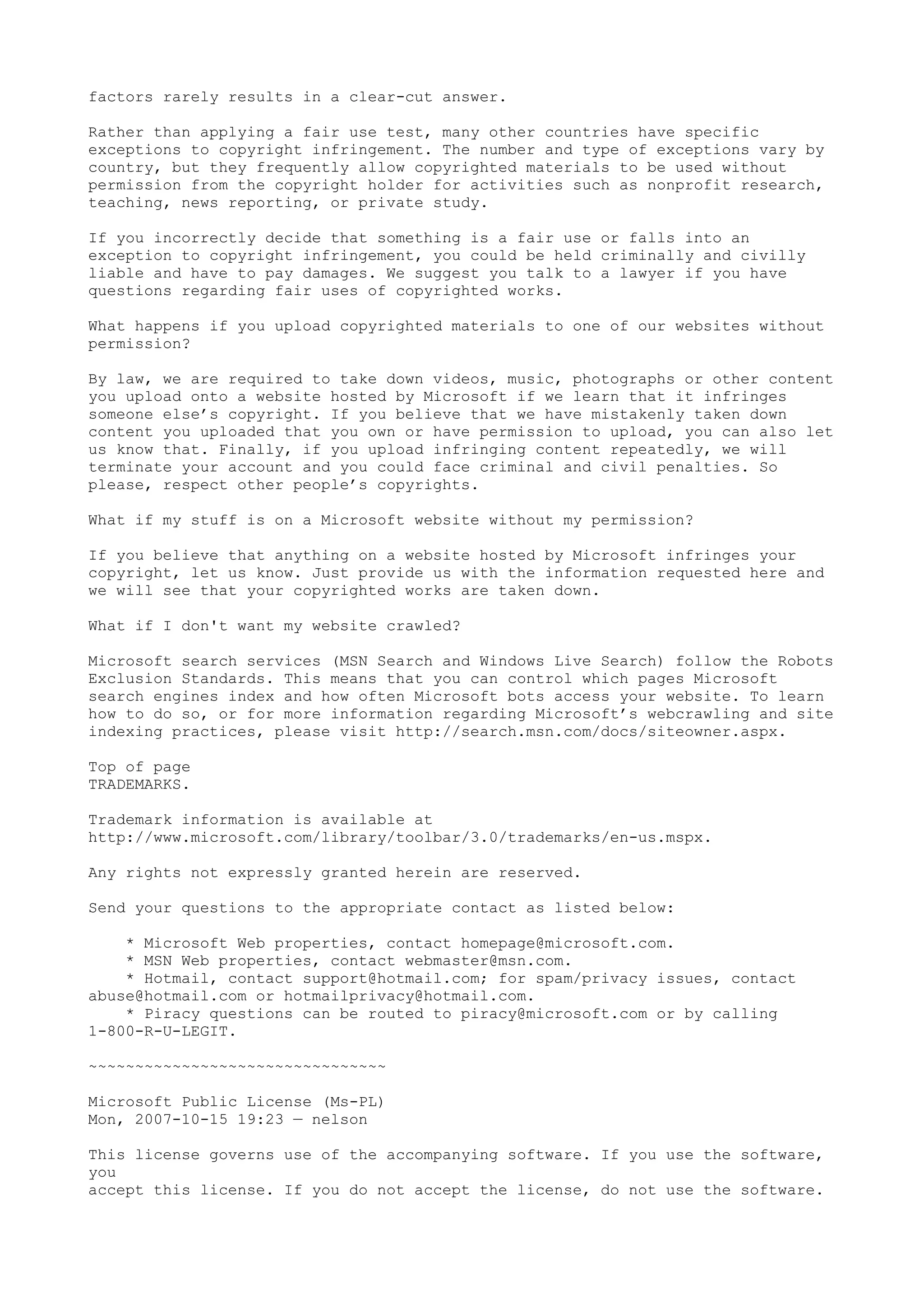 factors rarely results in a clear-cut answer.
Rather than applying a fair use test, many other countries have specific
exceptions to copyright infringement. The number and type of exceptions vary by
country, but they frequently allow copyrighted materials to be used without
permission from the copyright holder for activities such as nonprofit research,
teaching, news reporting, or private study.
If you incorrectly decide that something is a fair use or falls into an
exception to copyright infringement, you could be held criminally and civilly
liable and have to pay damages. We suggest you talk to a lawyer if you have
questions regarding fair uses of copyrighted works.
What happens if you upload copyrighted materials to one of our websites without
permission?
By law, we are required to take down videos, music, photographs or other content
you upload onto a website hosted by Microsoft if we learn that it infringes
someone else’s copyright. If you believe that we have mistakenly taken down
content you uploaded that you own or have permission to upload, you can also let
us know that. Finally, if you upload infringing content repeatedly, we will
terminate your account and you could face criminal and civil penalties. So
please, respect other people’s copyrights.
What if my stuff is on a Microsoft website without my permission?
If you believe that anything on a website hosted by Microsoft infringes your
copyright, let us know. Just provide us with the information requested here and
we will see that your copyrighted works are taken down.
What if I don't want my website crawled?
Microsoft search services (MSN Search and Windows Live Search) follow the Robots
Exclusion Standards. This means that you can control which pages Microsoft
search engines index and how often Microsoft bots access your website. To learn
how to do so, or for more information regarding Microsoft’s webcrawling and site
indexing practices, please visit http://search.msn.com/docs/siteowner.aspx.
Top of page
TRADEMARKS.
Trademark information is available at
http://www.microsoft.com/library/toolbar/3.0/trademarks/en-us.mspx.
Any rights not expressly granted herein are reserved.
Send your questions to the appropriate contact as listed below:
* Microsoft Web properties, contact homepage@microsoft.com.
* MSN Web properties, contact webmaster@msn.com.
* Hotmail, contact support@hotmail.com; for spam/privacy issues, contact
abuse@hotmail.com or hotmailprivacy@hotmail.com.
* Piracy questions can be routed to piracy@microsoft.com or by calling
1-800-R-U-LEGIT.
~~~~~~~~~~~~~~~~~~~~~~~~~~~~~~~~
Microsoft Public License (Ms-PL)
Mon, 2007-10-15 19:23 — nelson
This license governs use of the accompanying software. If you use the software,
you
accept this license. If you do not accept the license, do not use the software.
 