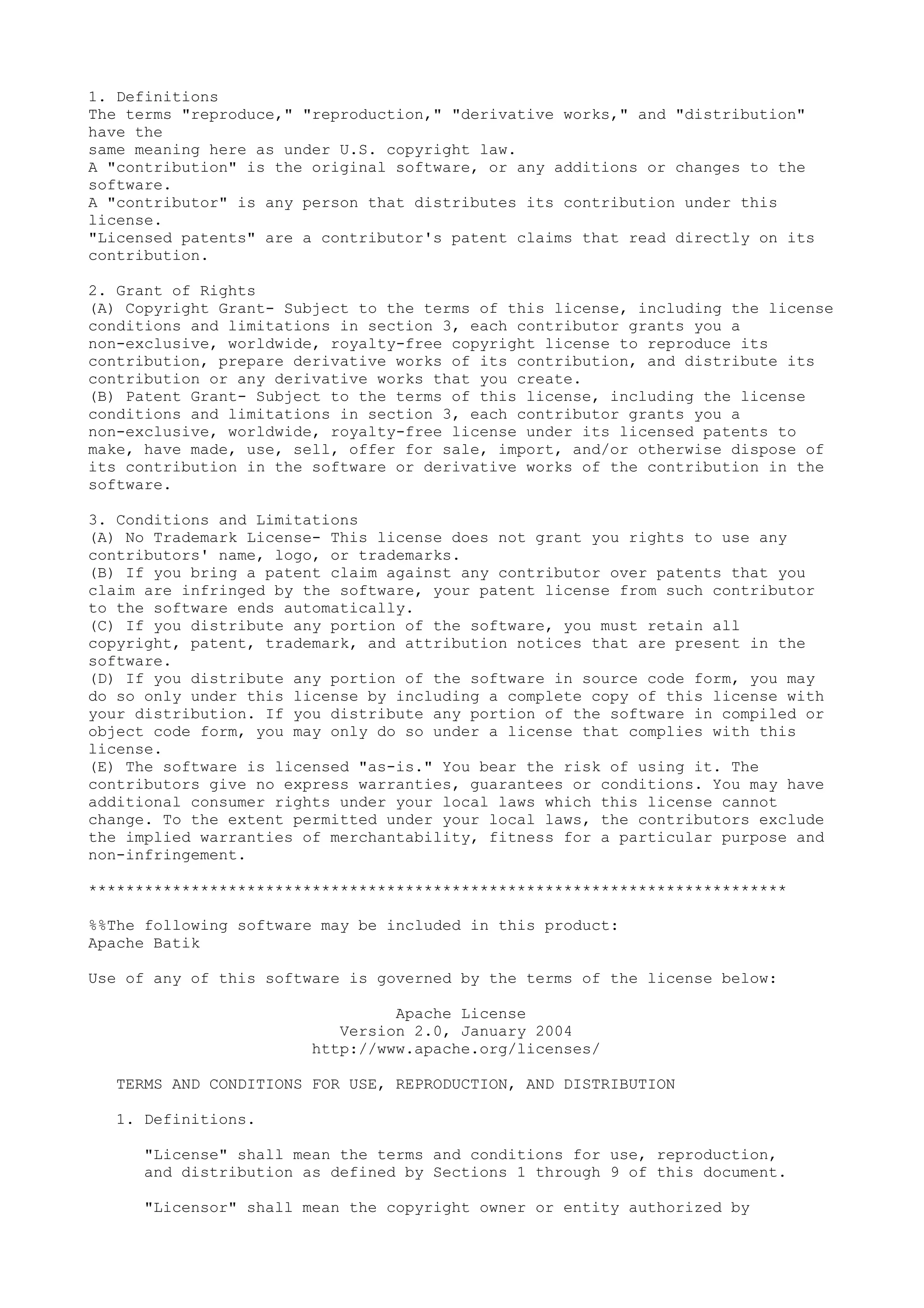 1. Definitions
The terms "reproduce," "reproduction," "derivative works," and "distribution"
have the
same meaning here as under U.S. copyright law.
A "contribution" is the original software, or any additions or changes to the
software.
A "contributor" is any person that distributes its contribution under this
license.
"Licensed patents" are a contributor's patent claims that read directly on its
contribution.
2. Grant of Rights
(A) Copyright Grant- Subject to the terms of this license, including the license
conditions and limitations in section 3, each contributor grants you a
non-exclusive, worldwide, royalty-free copyright license to reproduce its
contribution, prepare derivative works of its contribution, and distribute its
contribution or any derivative works that you create.
(B) Patent Grant- Subject to the terms of this license, including the license
conditions and limitations in section 3, each contributor grants you a
non-exclusive, worldwide, royalty-free license under its licensed patents to
make, have made, use, sell, offer for sale, import, and/or otherwise dispose of
its contribution in the software or derivative works of the contribution in the
software.
3. Conditions and Limitations
(A) No Trademark License- This license does not grant you rights to use any
contributors' name, logo, or trademarks.
(B) If you bring a patent claim against any contributor over patents that you
claim are infringed by the software, your patent license from such contributor
to the software ends automatically.
(C) If you distribute any portion of the software, you must retain all
copyright, patent, trademark, and attribution notices that are present in the
software.
(D) If you distribute any portion of the software in source code form, you may
do so only under this license by including a complete copy of this license with
your distribution. If you distribute any portion of the software in compiled or
object code form, you may only do so under a license that complies with this
license.
(E) The software is licensed "as-is." You bear the risk of using it. The
contributors give no express warranties, guarantees or conditions. You may have
additional consumer rights under your local laws which this license cannot
change. To the extent permitted under your local laws, the contributors exclude
the implied warranties of merchantability, fitness for a particular purpose and
non-infringement.
***************************************************************************
%%The following software may be included in this product:
Apache Batik
Use of any of this software is governed by the terms of the license below:
Apache License
Version 2.0, January 2004
http://www.apache.org/licenses/
TERMS AND CONDITIONS FOR USE, REPRODUCTION, AND DISTRIBUTION
1. Definitions.
"License" shall mean the terms and conditions for use, reproduction,
and distribution as defined by Sections 1 through 9 of this document.
"Licensor" shall mean the copyright owner or entity authorized by
 