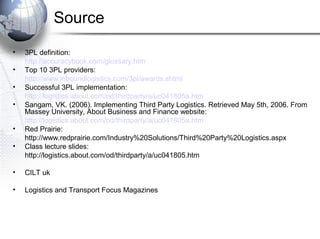 Source
•
•
•
•
•
•

3PL definition:
http://accuracybook.com/glossary.htm
Top 10 3PL providers:
http://www.inboundlogistics.com/3pl/awards.shtml
Successful 3PL implementation:
http://logistics.about.com/od/thirdparty/a/uc041805a.htm
Sangam, VK. (2006). Implementing Third Party Logistics. Retrieved May 5th, 2006. From
Massey University, About Business and Finance website:
http://logistics.about.com/od/thirdparty/a/uc041805a.htm
Red Prairie:
http://www.redprairie.com/Industry%20Solutions/Third%20Party%20Logistics.aspx
Class lecture slides:
http://logistics.about.com/od/thirdparty/a/uc041805.htm

•

CILT uk

•

Logistics and Transport Focus Magazines

 
