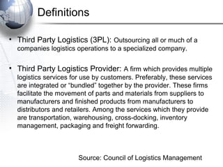 Definitions
• Third Party Logistics (3PL): Outsourcing all or much of a
companies logistics operations to a specialized company.

• Third Party Logistics Provider: A firm which provides multiple
logistics services for use by customers. Preferably, these services
are integrated or “bundled” together by the provider. These firms
facilitate the movement of parts and materials from suppliers to
manufacturers and finished products from manufacturers to
distributors and retailers. Among the services which they provide
are transportation, warehousing, cross-docking, inventory
management, packaging and freight forwarding.

Source: Council of Logistics Management

 