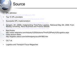 Source 3PL definition: http://accuracybook.com/glossary.htm Top 10 3PL providers: http://www.inboundlogistics.com/3pl/awards.shtml Successful 3PL implementation: http://logistics.about.com/od/thirdparty/a/uc041805a.htm Sangam, VK. (2006). Implementing Third Party Logistics. Retrieved May 5th, 2006. From Massey University, About Business and Finance website: http://logistics.about.com/od/thirdparty/a/uc041805a.htm Red Prairie: http://www.redprairie.com/Industry%20Solutions/Third%20Party%20Logistics.aspx Class lecture slides: http://logistics.about.com/od/thirdparty/a/uc041805.htm CILT uk Logistics and Transport Focus Magazines 
