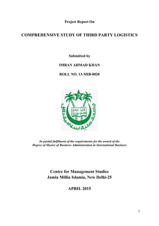 1
Project Report On
COMPREHENSIVE STUDY OF THIRD PARTY LOGISTICS
Submitted by
IMRAN AHMAD KHAN
ROLL NO. 13-MIB-0020
In partial fulfilment of the requirements for the award of the
Degree of Master of Business Administration in International Business
Centre for Management Studies
Jamia Millia Islamia, New Delhi-25
APRIL 2015
 