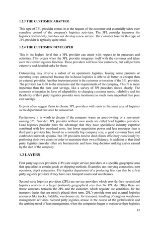 12
1.2.3 THE CUSTOMER ADAPTER
This type of 3PL provider comes in at the request of the customer and essentially takes over
complete control of the company's logistics activities. The 3PL provider improves the
logistics dramatically, but does not develop a new service. The customer base for this type of
3PL provider is typically quite small.
1.2.4 THE CUSTOMER DEVELOPER
This is the highest level that a 3PL provider can attain with respect to its processes and
activities. This occurs when the 3PL provider integrates itself with the customer and takes
over their entire logistics function. These providers will have few customers, but will perform
extensive and detailed tasks for them.
Outsourcing may involve a subset of an operation's logistics, leaving some products or
operating steps untouched because the in-house logistics is able to do better or cheaper than
an external provider. Another important point is the customer orientation of the 3PL provider.
The provider has to fit to the structures and the requirements of the company. This fit is more
important than the pure cost savings, like a survey of 3Pl providers shows clearly: The
customer orientation in form of adaptability to changing customer needs, reliability and the
flexibility of third party logistics provider were mentioned as much more important than pure
cost savings.
Experts often suggest firms to choose 3PL providers with roots in the same area of logistics
as the department that shall be outsourced.
Furthermore it is worth to discuss if the company wants an asset-owning or a non-asset-
owning 3PL Provider. 3PL provider without own assets are called lead logistics providers.
Lead logistics provider have the advantage that they have specialized industry expertise
combined with low overhead costs, but lower negotiation power and less resources than a
third party provider has, based on a normally big company size, a good customer base and
established network systems. But 3Pl providers tend to shed clients efficiency consciously by
preferring their own assets in order to maximize their own efficiency. In addition to that third
party logistics provider often are bureaucratic and have long decision making cycles caused
by the size of the company.
1.3 LAYERS
First party logistics providers (1PL) are single service providers in a specific geographic area
that specialize in certain goods or shipping methods. Examples are: carrying companies, port
operators, depot companies. The logistics department of a producing firm can also be a first
party logistics provider if they have own transport assets and warehouses.
Second party logistics providers (2PL) are service providers which provide their specialized
logistics services in a larger (national) geographical area than the 1PL do. Often there are
frame contracts between the 2PL and the customer, which regulate the conditions for the
transport duties that are mostly placed short term. 2PL’s provide own and external logistics
resources like trucks, forklifts, warehouses etc. for transport, handling of cargo or warehouse
management activities. Second party logistics arouse in the course of the globalization and
the uprising trend of lean management, when the companies began to outsource their logistics
 