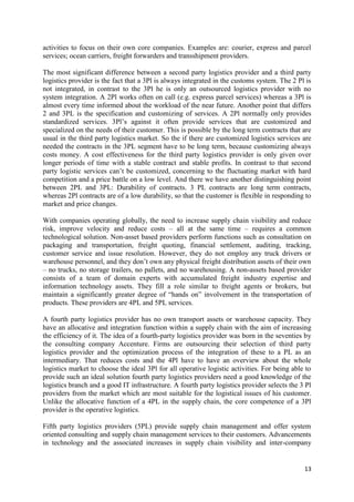 13
activities to focus on their own core companies. Examples are: courier, express and parcel
services; ocean carriers, freight forwarders and transshipment providers.
The most significant difference between a second party logistics provider and a third party
logistics provider is the fact that a 3Pl is always integrated in the customs system. The 2 Pl is
not integrated, in contrast to the 3Pl he is only an outsourced logistics provider with no
system integration. A 2Pl works often on call (e.g. express parcel services) whereas a 3Pl is
almost every time informed about the workload of the near future. Another point that differs
2 and 3PL is the specification and customizing of services. A 2Pl normally only provides
standardized services. 3Pl’s against it often provide services that are customized and
specialized on the needs of their customer. This is possible by the long term contracts that are
usual in the third party logistics market. So the if there are customized logistics services are
needed the contracts in the 3PL segment have to be long term, because customizing always
costs money. A cost effectiveness for the third party logistics provider is only given over
longer periods of time with a stable contract and stable profits. In contrast to that second
party logistic services can’t be customized, concerning to the fluctuating market with hard
competition and a price battle on a low level. And there we have another distinguishing point
between 2PL and 3PL: Durability of contracts. 3 PL contracts are long term contracts,
whereas 2Pl contracts are of a low durability, so that the customer is flexible in responding to
market and price changes.
With companies operating globally, the need to increase supply chain visibility and reduce
risk, improve velocity and reduce costs – all at the same time – requires a common
technological solution. Non-asset based providers perform functions such as consultation on
packaging and transportation, freight quoting, financial settlement, auditing, tracking,
customer service and issue resolution. However, they do not employ any truck drivers or
warehouse personnel, and they don’t own any physical freight distribution assets of their own
– no trucks, no storage trailers, no pallets, and no warehousing. A non-assets based provider
consists of a team of domain experts with accumulated freight industry expertise and
information technology assets. They fill a role similar to freight agents or brokers, but
maintain a significantly greater degree of “hands on” involvement in the transportation of
products. These providers are 4PL and 5PL services.
A fourth party logistics provider has no own transport assets or warehouse capacity. They
have an allocative and integration function within a supply chain with the aim of increasing
the efficiency of it. The idea of a fourth-party logistics provider was born in the seventies by
the consulting company Accenture. Firms are outsourcing their selection of third party
logistics provider and the optimization process of the integration of these to a PL as an
intermediary. That reduces costs and the 4Pl have to have an overview about the whole
logistics market to choose the ideal 3Pl for all operative logistic activities. For being able to
provide such an ideal solution fourth party logistics providers need a good knowledge of the
logistics branch and a good IT infrastructure. A fourth party logistics provider selects the 3 Pl
providers from the market which are most suitable for the logistical issues of his customer.
Unlike the allocative function of a 4PL in the supply chain, the core competence of a 3Pl
provider is the operative logistics.
Fifth party logistics providers (5PL) provide supply chain management and offer system
oriented consulting and supply chain management services to their customers. Advancements
in technology and the associated increases in supply chain visibility and inter-company
 