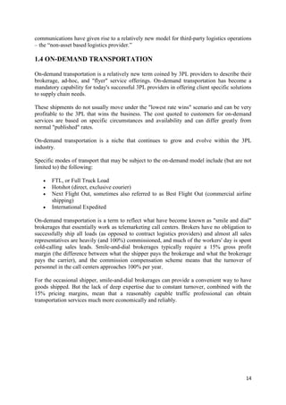 14
communications have given rise to a relatively new model for third-party logistics operations
– the “non-asset based logistics provider.”
1.4 ON-DEMAND TRANSPORTATION
On-demand transportation is a relatively new term coined by 3PL providers to describe their
brokerage, ad-hoc, and "flyer" service offerings. On-demand transportation has become a
mandatory capability for today's successful 3PL providers in offering client specific solutions
to supply chain needs.
These shipments do not usually move under the "lowest rate wins" scenario and can be very
profitable to the 3PL that wins the business. The cost quoted to customers for on-demand
services are based on specific circumstances and availability and can differ greatly from
normal "published" rates.
On-demand transportation is a niche that continues to grow and evolve within the 3PL
industry.
Specific modes of transport that may be subject to the on-demand model include (but are not
limited to) the following:
• FTL, or Full Truck Load
• Hotshot (direct, exclusive courier)
• Next Flight Out, sometimes also referred to as Best Flight Out (commercial airline
shipping)
• International Expedited
On-demand transportation is a term to reflect what have become known as "smile and dial"
brokerages that essentially work as telemarketing call centers. Brokers have no obligation to
successfully ship all loads (as opposed to contract logistics providers) and almost all sales
representatives are heavily (and 100%) commissioned, and much of the workers' day is spent
cold-calling sales leads. Smile-and-dial brokerages typically require a 15% gross profit
margin (the difference between what the shipper pays the brokerage and what the brokerage
pays the carrier), and the commission compensation scheme means that the turnover of
personnel in the call centers approaches 100% per year.
For the occasional shipper, smile-and-dial brokerages can provide a convenient way to have
goods shipped. But the lack of deep expertise due to constant turnover, combined with the
15% pricing margins, mean that a reasonably capable traffic professional can obtain
transportation services much more economically and reliably.
 