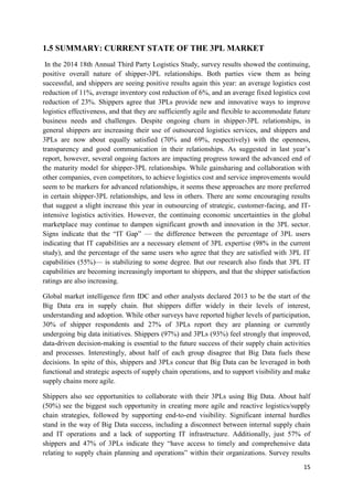 15
1.5 SUMMARY: CURRENT STATE OF THE 3PL MARKET
In the 2014 18th Annual Third Party Logistics Study, survey results showed the continuing,
positive overall nature of shipper-3PL relationships. Both parties view them as being
successful, and shippers are seeing positive results again this year: an average logistics cost
reduction of 11%, average inventory cost reduction of 6%, and an average fixed logistics cost
reduction of 23%. Shippers agree that 3PLs provide new and innovative ways to improve
logistics effectiveness, and that they are sufficiently agile and flexible to accommodate future
business needs and challenges. Despite ongoing churn in shipper-3PL relationships, in
general shippers are increasing their use of outsourced logistics services, and shippers and
3PLs are now about equally satisfied (70% and 69%, respectively) with the openness,
transparency and good communication in their relationships. As suggested in last year’s
report, however, several ongoing factors are impacting progress toward the advanced end of
the maturity model for shipper-3PL relationships. While gainsharing and collaboration with
other companies, even competitors, to achieve logistics cost and service improvements would
seem to be markers for advanced relationships, it seems these approaches are more preferred
in certain shipper-3PL relationships, and less in others. There are some encouraging results
that suggest a slight increase this year in outsourcing of strategic, customer-facing, and IT-
intensive logistics activities. However, the continuing economic uncertainties in the global
marketplace may continue to dampen significant growth and innovation in the 3PL sector.
Signs indicate that the “IT Gap” — the difference between the percentage of 3PL users
indicating that IT capabilities are a necessary element of 3PL expertise (98% in the current
study), and the percentage of the same users who agree that they are satisfied with 3PL IT
capabilities (55%)— is stabilizing to some degree. But our research also finds that 3PL IT
capabilities are becoming increasingly important to shippers, and that the shipper satisfaction
ratings are also increasing.
Global market intelligence firm IDC and other analysts declared 2013 to be the start of the
Big Data era in supply chain. But shippers differ widely in their levels of interest,
understanding and adoption. While other surveys have reported higher levels of participation,
30% of shipper respondents and 27% of 3PLs report they are planning or currently
undergoing big data initiatives. Shippers (97%) and 3PLs (93%) feel strongly that improved,
data-driven decision-making is essential to the future success of their supply chain activities
and processes. Interestingly, about half of each group disagree that Big Data fuels these
decisions. In spite of this, shippers and 3PLs concur that Big Data can be leveraged in both
functional and strategic aspects of supply chain operations, and to support visibility and make
supply chains more agile.
Shippers also see opportunities to collaborate with their 3PLs using Big Data. About half
(50%) see the biggest such opportunity in creating more agile and reactive logistics/supply
chain strategies, followed by supporting end-to-end visibility. Significant internal hurdles
stand in the way of Big Data success, including a disconnect between internal supply chain
and IT operations and a lack of supporting IT infrastructure. Additionally, just 57% of
shippers and 47% of 3PLs indicate they “have access to timely and comprehensive data
relating to supply chain planning and operations” within their organizations. Survey results
 