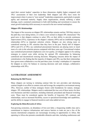 17
rated their current leaders’ capacities in these dimensions slightly higher compared with
3PLs’ assessments of their own leadership. Both shippers and 3PLs have room for
improvement when it comes to “new normal” leadership competencies, particularly in people
agility and emotional maturity. Supply chain organizations, already suffering a talent
shortage, need a sustained commitment to both skill-building and recruitment to ensure the
smart growth leadership skills necessary to succeed in the new normal marketplace.
Shipper-3PL Relationships
The impact of the recession on shipper-3PL relationships remains unclear: Will they return to
the path they were taking before, or is there a new normal in shipper-3PL interactions? The
good news is that shippers continue to select 3PLs on their ability to provide continuous
improvement (55%), experience in the shipper’s industry (49%) and an established ongoing
relationship (42%) as important selection criteria. Shippers are also relying more on
centralized sourcing in 3PL selection than they have in the past. Nearly half of shippers
(48%) and 61% of 3PLs say centralized procurement functions are playing more or much
more of a role in the selection process compared with three years ago. Conventional wisdom
says centralized procurement emphasizes cost over quality, yet shippers appear to be seeking
strategies to control costs while striving for optimal 3PL relationships by balancing
centralized and decentralized sourcing decisions. Mitigating concerns about the impact of
centralization is the finding that the majority of shippers and 3PLs say that their relationships
have grown more collaborative over the past three years. In today’s markeplace it‘s important
for shippers to strive for balance in sourcing decisions and seek strategic, collaborative
relationships with 3PLs.
1.6 STRATEGIC ASSESSMENT
Balancing the Bid Process
Many shippers are turning to initiating contract bids for new providers and shortening
contract lengths in an effort to contain costs and leverage the competitive environment among
3PLs. However, neither of these strategies fosters solid foundations for mature, strategic
shipper- 3PL relationships. Shippers need to understand the true cost of these tactics for their
own businesses and their customers, including relational, procedural and financial switching
costs. These must be considered against the benefits of long-term 3PL contracts and
relationships, such as increased flexibility, access to specialized knowledge and capabilities,
and the ability to engage in financial incentives and value-added services.
Exploring the Risks/Rewards of Africa
Fast-growing economies, an abundance of low-cost labor, a burgeoning middle class and a
commitment to improve infrastructure and remove barriers to trade are just a few of the
reasons international companies are increasingly investing in opportunities in Africa. But
operating in Africa also presents considerable obstacles and risks, including cumbersome and
 