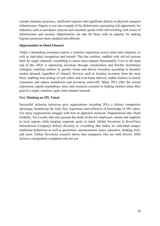 18
corrupt clearance processes, inefficient logistics and significant deficits in physical transport
infrastructure. Nigeria is just one example of the dichotomies, presenting rich opportunity for
industries such as aerospace, telecom and consumer goods while still wrestling with issues of
infrastructure and security. Opportunities are ripe for those with an appetite for making
logistics processes more standard and efficient.
Opportunities in Omni-Channel
Today’s demanding consumer expects a seamless experience across retail sales channels, as
well as individual recognition and reward. This has retailers, saddled with silo’ed systems
built for single channels, scrambling to attain omni-channel functionality. Core to the back
end of this effort is optimizing inventory through virtualization and flexible distribution
strategies, enabling retailers to quickly locate and deliver inventory according to dynamic
market demand, regardless of channel. Services such as locating inventory from the store
floor, enabling store pickup of web orders and even home delivery enable retailers to satisfy
consumers and reduce markdowns and inventory write-offs. Many 3PLs offer the critical
experience, capital expenditure, time, and resources essential to helping retailers attain their
goal of a single, seamless, agile omni-channel network.
New Thinking on 3PL Talent
Successful inclusion initiatives give organizations including 3PLs a distinct competitive
advantage, broadening the look, feel, experience and collective of knowledge of 3PL talent.
Yet many organizations struggle with how to approach inclusion. Organizations that Think
Globally, Act Locally take into account the needs of diverse employees, clients and suppliers
in local regions while keeping corporate goals in mind. Global Novations (a Korn/Ferry
International Company) defines diversity as everything that makes an individual unique:
traditional definitions as well as generation, socioeconomic status, education, thinking style,
and more. Global Novations research shows that companies who are both diverse AND
inclusive out-perform companies who are not.
 