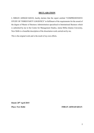2
DECLARATION
I, IMRAN AHMAD KHAN, hereby declare that the report entitled “COMPREHENSIVE
STUDY OF THIRD PARTY LOGISTICS” in fulfilment of the requirements for the award of
the degree of Master of Business Administration specialised in International Business which
is submitted by me to the Centre for Management Studies, Jamia Millia Islamia University,
New Delhi is a bonafide description of the dissertation work carried out by me.
This is the original work and is the result of my own efforts.
Dated: 20th April 2015
Place: New Delhi IMRAN AHMAD KHAN
 