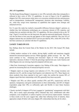 25
3PL’s IT Capabilities
The Bar Keeps Rising Shippers’ propensity to view 3PLs tactically rather than strategically is
reflected in their views of 3PLs’ IT capabilities. As seen in Figure 4, the IT capabilities
shippers feel 3PLs must possess relate more so to execution oriented activities and processes
such as transportation, warehouse/DC management, electronic data interchange, visibility,
etc., while they assign lower importance to capabilities that support more strategic and
analytical services.
For 12 years this study has tracked a measurable difference between shipper’s opinions on
whether they feel information technologies are a necessary element of 3PL expertise, and
whether they are satisfied with their 3PLs’ IT capabilities. We have referred to this as the “IT
Gap.” Figure 5 reveals that over the long term, this gap has narrowed significantly. However,
over the last three to four years the gap appears to have largely stabilized. This year 55% of
shippers indicate they are satisfied with IT services provided by 3PLs, while 69% of the 3PLs
feel their customers are satisfied with their IT capabilities.
2.4 KEY TAKEAWAYS
Key findings about the Current State of the Market for the 2014 18th Annual 3PL Study
include:
• Global markets continue to be volatile, driving highly variable and sometimes sluggish
demand for outsourced logistics services. While aggregate global revenues for the 3PL
sector continue to rise, Armstrong and Associates’ figure of +9.9% average growth
represents a decrease of about 1/3 from the percentage reported last year. Latin America and
Other Regions also saw slowing of growth compared with last year.
• Data from Armstrong & Associates supports a key finding of this study: That shippers in
general are increasing their use of outsourced logistics services.
• Shippers report an average logistics cost reduction of 11%. The average inventory cost
reduction was 6%, and the average fixed logistics cost reduction was 23%. These figures are
down modestly from those reported in last year’s study, but confirm the reasons 90% of
shippers report that their relationships with 3PLs generally have been successful.
• Shippers and 3PLs are about equally satisfied (70% and 69%, respectively) with the
openness, transparency and good communication in their relationships, and 66% of shipper
respondents judge their 3PLs as sufficiently agile and flexible to meet future business
challenges.
• Nearly one-half of shippers (47%) have engaged in “gainsharing” arrangements with their
3PLs, and a nearly equal percentage (48%) indicated they have collaborated with other
companies, even competitors, to achieve logistics cost and service improvements. Variances
in these results over the years suggest that, rather than reflecting levels of maturity, these
approaches simply fit better with some shipper-3PL relationships than they do for others.
 