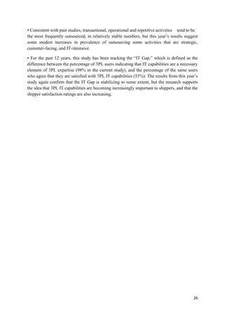 26
• Consistent with past studies, transactional, operational and repetitive activities tend to be
the most frequently outsourced, in relatively stable numbers, but this year’s results suggest
some modest increases in prevalence of outsourcing some activities that are strategic,
customer-facing, and IT-intensive.
• For the past 12 years, this study has been tracking the “IT Gap,” which is defined as the
difference between the percentage of 3PL users indicating that IT capabilities are a necessary
element of 3PL expertise (98% in the current study), and the percentage of the same users
who agree that they are satisfied with 3PL IT capabilities (55%). The results from this year’s
study again confirm that the IT Gap is stabilizing to some extent, but the research supports
the idea that 3PL IT capabilities are becoming increasingly important to shippers, and that the
shipper satisfaction ratings are also increasing.
 