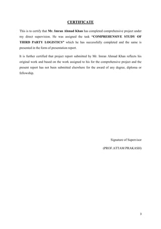 3
CERTIFICATE
This is to certify that Mr. Imran Ahmad Khan has completed comprehensive project under
my direct supervision. He was assigned the task “COMPREHENSIVE STUDY OF
THIRD PARTY LOGISTICS” which he has successfully completed and the same is
presented in the form of presentation report.
It is further certified that project report submitted by Mr. Imran Ahmad Khan reflects his
original work and based on the work assigned to his for the comprehensive project and the
present report has not been submitted elsewhere for the award of any degree, diploma or
fellowship.
Signature of Supervisor
(PROF.ATTAM PRAKASH)
 