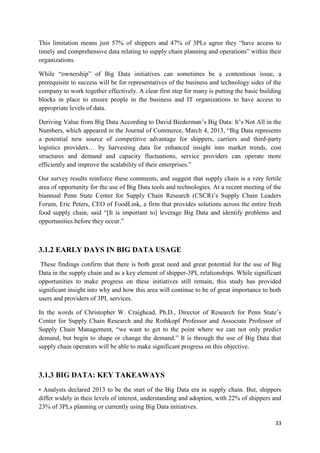 33
This limitation means just 57% of shippers and 47% of 3PLs agree they “have access to
timely and comprehensive data relating to supply chain planning and operations” within their
organizations.
While “ownership” of Big Data initiatives can sometimes be a contentious issue, a
prerequisite to success will be for representatives of the business and technology sides of the
company to work together effectively. A clear first step for many is putting the basic building
blocks in place to ensure people in the business and IT organizations to have access to
appropriate levels of data.
Deriving Value from Big Data According to David Biederman’s Big Data: It’s Not All in the
Numbers, which appeared in the Journal of Commerce, March 4, 2013, “Big Data represents
a potential new source of competitive advantage for shippers, carriers and third-party
logistics providers… by harvesting data for enhanced insight into market trends, cost
structures and demand and capacity fluctuations, service providers can operate more
efficiently and improve the scalability of their enterprises.”
Our survey results reinforce these comments, and suggest that supply chain is a very fertile
area of opportunity for the use of Big Data tools and technologies. At a recent meeting of the
biannual Penn State Center for Supply Chain Research (CSCR)’s Supply Chain Leaders
Forum, Eric Peters, CEO of FoodLink, a firm that provides solutions across the entire fresh
food supply chain, said “[It is important to] leverage Big Data and identify problems and
opportunities before they occur.”
3.1.2 EARLY DAYS IN BIG DATA USAGE
These findings confirm that there is both great need and great potential for the use of Big
Data in the supply chain and as a key element of shipper-3PL relationships. While significant
opportunities to make progress on these initiatives still remain, this study has provided
significant insight into why and how this area will continue to be of great importance to both
users and providers of 3PL services.
In the words of Christopher W. Craighead, Ph.D., Director of Research for Penn State’s
Center for Supply Chain Research and the Rothkopf Professor and Associate Professor of
Supply Chain Management, “we want to get to the point where we can not only predict
demand, but begin to shape or change the demand.” It is through the use of Big Data that
supply chain operators will be able to make significant progress on this objective.
3.1.3 BIG DATA: KEY TAKEAWAYS
• Analysts declared 2013 to be the start of the Big Data era in supply chain. But, shippers
differ widely in their levels of interest, understanding and adoption, with 22% of shippers and
23% of 3PLs planning or currently using Big Data initiatives.
 