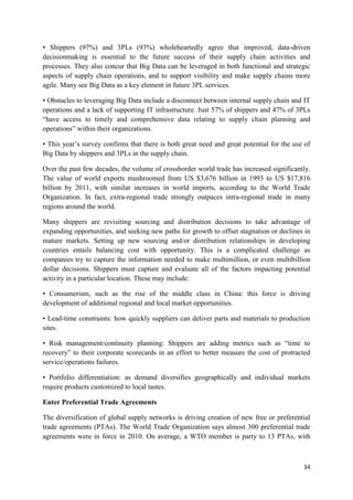 34
• Shippers (97%) and 3PLs (93%) wholeheartedly agree that improved, data-driven
decisionmaking is essential to the future success of their supply chain activities and
processes. They also concur that Big Data can be leveraged in both functional and strategic
aspects of supply chain operations, and to support visibility and make supply chains more
agile. Many see Big Data as a key element in future 3PL services.
• Obstacles to leveraging Big Data include a disconnect between internal supply chain and IT
operations and a lack of supporting IT infrastructure. Just 57% of shippers and 47% of 3PLs
“have access to timely and comprehensive data relating to supply chain planning and
operations” within their organizations.
• This year’s survey confirms that there is both great need and great potential for the use of
Big Data by shippers and 3PLs in the supply chain.
Over the past few decades, the volume of crossborder world trade has increased significantly.
The value of world exports mushroomed from US $3,676 billion in 1993 to US $17,816
billion by 2011, with similar increases in world imports, according to the World Trade
Organization. In fact, extra-regional trade strongly outpaces intra-regional trade in many
regions around the world.
Many shippers are revisiting sourcing and distribution decisions to take advantage of
expanding opportunities, and seeking new paths for growth to offset stagnation or declines in
mature markets. Setting up new sourcing and/or distribution relationships in developing
countries entails balancing cost with opportunity. This is a complicated challenge as
companies try to capture the information needed to make multimillion, or even multibillion
dollar decisions. Shippers must capture and evaluate all of the factors impacting potential
activity in a particular location. These may include:
• Consumerism, such as the rise of the middle class in China: this force is driving
development of additional regional and local market opportunities.
• Lead-time constraints: how quickly suppliers can deliver parts and materials to production
sites.
• Risk management/continuity planning: Shippers are adding metrics such as “time to
recovery” to their corporate scorecards in an effort to better measure the cost of protracted
service/operations failures.
• Portfolio differentiation: as demand diversifies geographically and individual markets
require products customized to local tastes.
Enter Preferential Trade Agreements
The diversification of global supply networks is driving creation of new free or preferential
trade agreements (PTAs). The World Trade Organization says almost 300 preferential trade
agreements were in force in 2010. On average, a WTO member is party to 13 PTAs, with
 