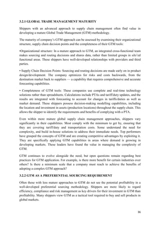 36
3.2.1 GLOBAL TRADE MANAGEMENT MATURITY
Shippers with an advanced approach to supply chain management often find value in
developing a mature Global Trade Management (GTM) methodology.
The maturity of company’s GTM approach can be assessed by examining their organizational
structure, supply chain decision points and the completeness of their GTM tools:
•Organizational structure: In a mature approach to GTM, an integrated cross-functional team
makes sourcing and routing decisions and shares data, rather than limited groups in silo’ed
functional areas. These shippers have well-developed relationships with providers and third
parties.
• Supply Chain Decision Points: Sourcing and routing decisions are made early on in product
design/development. The company optimizes for risks and costs backwards, from the
destination market back to suppliers — a capability that requires comprehensive and accurate
forecasting capabilities.
• Completeness of GTM tools: These companies use complete and real-time technology
solutions rather than spreadsheets. Calculations include PTAs and tariff/duty updates, and the
results are integrated with forecasting to account for changes in tariffs/duties as well as
market demand. These shippers possess decision-making modelling capabilities, including
the location and investment in assets (production locations) throughout the supply chain. This
allows the shipper to identify the requirements and benefits of complying with a PTA.
Even within more mature global supply chain management approaches, shippers vary
significantly in their capabilities. Most comply with the minimum to get by, ensuring that
they are covering tariff/duty and transportation costs. Some understand the need for
complexity, and build in-house solutions to address their immediate needs. Top performers
have grasped the concepts of GTM and are creating competitive advantages by exploiting it.
They are specifically applying GTM capabilities in areas where demand is growing in
developing markets. These leaders have found the value in managing the complexity of
GTM.
GTM continues to evolve alongside the need, but open questions remain regarding best
practices for GTM application. For example, is there more benefit for certain industries over
others? Is there a minimum scale that a company must reach to achieve the benefits of
adopting a complex GTM approach?
3.2.2 GTM AS A PREFERENTIAL SOURCING REQUIREMENT
Often those with less mature approaches to GTM do not see the potential profitability in a
well-developed preferential sourcing methodology. Shippers are more likely to regard
efficiency, compliance and risk management as key drivers for their investment in GTM than
profitability. Many shippers view GTM as a tactical tool required to buy and sell products in
global markets.
 