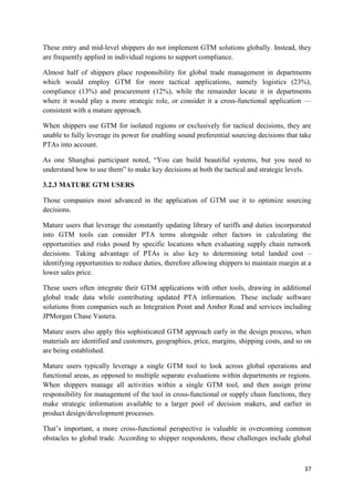 37
These entry and mid-level shippers do not implement GTM solutions globally. Instead, they
are frequently applied in individual regions to support compliance.
Almost half of shippers place responsibility for global trade management in departments
which would employ GTM for more tactical applications, namely logistics (23%),
compliance (13%) and procurement (12%), while the remainder locate it in departments
where it would play a more strategic role, or consider it a cross-functional application —
consistent with a mature approach.
When shippers use GTM for isolated regions or exclusively for tactical decisions, they are
unable to fully leverage its power for enabling sound preferential sourcing decisions that take
PTAs into account.
As one Shanghai participant noted, “You can build beautiful systems, but you need to
understand how to use them” to make key decisions at both the tactical and strategic levels.
3.2.3 MATURE GTM USERS
Those companies most advanced in the application of GTM use it to optimize sourcing
decisions.
Mature users that leverage the constantly updating library of tariffs and duties incorporated
into GTM tools can consider PTA terms alongside other factors in calculating the
opportunities and risks posed by specific locations when evaluating supply chain network
decisions. Taking advantage of PTAs is also key to determining total landed cost –
identifying opportunities to reduce duties, therefore allowing shippers to maintain margin at a
lower sales price.
These users often integrate their GTM applications with other tools, drawing in additional
global trade data while contributing updated PTA information. These include software
solutions from companies such as Integration Point and Amber Road and services including
JPMorgan Chase Vastera.
Mature users also apply this sophisticated GTM approach early in the design process, when
materials are identified and customers, geographies, price, margins, shipping costs, and so on
are being established.
Mature users typically leverage a single GTM tool to look across global operations and
functional areas, as opposed to multiple separate evaluations within departments or regions.
When shippers manage all activities within a single GTM tool, and then assign prime
responsibility for management of the tool in cross-functional or supply chain functions, they
make strategic information available to a larger pool of decision makers, and earlier in
product design/development processes.
That’s important, a more cross-functional perspective is valuable in overcoming common
obstacles to global trade. According to shipper respondents, these challenges include global
 