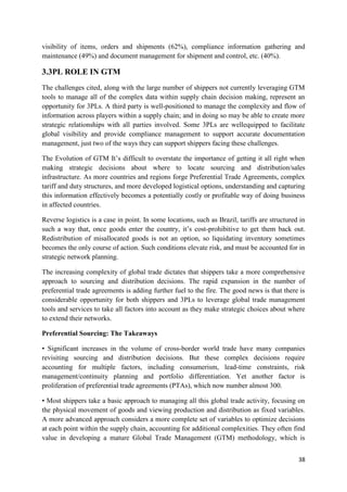 38
visibility of items, orders and shipments (62%), compliance information gathering and
maintenance (49%) and document management for shipment and control, etc. (40%).
3.3PL ROLE IN GTM
The challenges cited, along with the large number of shippers not currently leveraging GTM
tools to manage all of the complex data within supply chain decision making, represent an
opportunity for 3PLs. A third party is well-positioned to manage the complexity and flow of
information across players within a supply chain; and in doing so may be able to create more
strategic relationships with all parties involved. Some 3PLs are wellequipped to facilitate
global visibility and provide compliance management to support accurate documentation
management, just two of the ways they can support shippers facing these challenges.
The Evolution of GTM It’s difficult to overstate the importance of getting it all right when
making strategic decisions about where to locate sourcing and distribution/sales
infrastructure. As more countries and regions forge Preferential Trade Agreements, complex
tariff and duty structures, and more developed logistical options, understanding and capturing
this information effectively becomes a potentially costly or profitable way of doing business
in affected countries.
Reverse logistics is a case in point. In some locations, such as Brazil, tariffs are structured in
such a way that, once goods enter the country, it’s cost-prohibitive to get them back out.
Redistribution of misallocated goods is not an option, so liquidating inventory sometimes
becomes the only course of action. Such conditions elevate risk, and must be accounted for in
strategic network planning.
The increasing complexity of global trade dictates that shippers take a more comprehensive
approach to sourcing and distribution decisions. The rapid expansion in the number of
preferential trade agreements is adding further fuel to the fire. The good news is that there is
considerable opportunity for both shippers and 3PLs to leverage global trade management
tools and services to take all factors into account as they make strategic choices about where
to extend their networks.
Preferential Sourcing: The Takeaways
• Significant increases in the volume of cross-border world trade have many companies
revisiting sourcing and distribution decisions. But these complex decisions require
accounting for multiple factors, including consumerism, lead-time constraints, risk
management/continuity planning and portfolio differentiation. Yet another factor is
proliferation of preferential trade agreements (PTAs), which now number almost 300.
• Most shippers take a basic approach to managing all this global trade activity, focusing on
the physical movement of goods and viewing production and distribution as fixed variables.
A more advanced approach considers a more complete set of variables to optimize decisions
at each point within the supply chain, accounting for additional complexities. They often find
value in developing a mature Global Trade Management (GTM) methodology, which is
 
