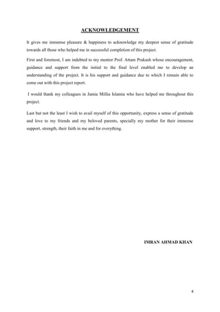 4
ACKNOWLEDGEMENT
It gives me immense pleasure & happiness to acknowledge my deepest sense of gratitude
towards all those who helped me in successful completion of this project.
First and foremost, I am indebted to my mentor Prof. Attam Prakash whose encouragement,
guidance and support from the initial to the final level enabled me to develop an
understanding of the project. It is his support and guidance due to which I remain able to
come out with this project report.
I would thank my colleagues in Jamia Millia Islamia who have helped me throughout this
project.
Last but not the least I wish to avail myself of this opportunity, express a sense of gratitude
and love to my friends and my beloved parents, specially my mother for their immense
support, strength, their faith in me and for everything.
IMRAN AHMAD KHAN
 