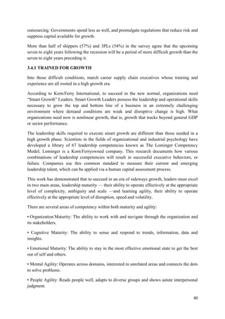 40
outsourcing. Governments spend less as well, and promulgate regulations that reduce risk and
suppress capital available for growth.
More than half of shippers (57%) and 3PLs (54%) in the survey agree that the upcoming
seven to eight years following the recession will be a period of more difficult growth than the
seven to eight years preceding it.
3.4.1 TRAINED FOR GROWTH
Into those difficult conditions, march career supply chain executives whose training and
experience are all rooted in a high growth era.
According to Korn/Ferry International, to succeed in the new normal, organizations need
“Smart Growth” Leaders. Smart Growth Leaders possess the leadership and operational skills
necessary to grow the top and bottom line of a business in an extremely challenging
environment where demand conditions are weak and disruptive change is high. What
organizations need now is nonlinear growth, that is, growth that tracks beyond general GDP
or sector performance.
The leadership skills required to execute smart growth are different than those needed in a
high growth phase. Scientists in the fields of organizational and industrial psychology have
developed a library of 67 leadership competencies known as The Lominger Competency
Model; Lominger is a Korn/Ferryowned company. This research documents how various
combinations of leadership competencies will result in successful executive behaviors, or
failure. Companies use this common standard to measure their current and emerging
leadership talent, which can be applied via a human capital assessment process.
This work has demonstrated that to succeed in an era of sideways growth, leaders must excel
in two main areas, leadership maturity — their ability to operate effectively at the appropriate
level of complexity, ambiguity and scale —and learning agility, their ability to operate
effectively at the appropriate level of disruption, speed and volatility.
There are several areas of competency within both maturity and agility:
• Organization Maturity: The ability to work with and navigate through the organization and
its stakeholders.
• Cognitive Maturity: The ability to sense and respond to trends, information, data and
insights.
• Emotional Maturity: The ability to stay in the most effective emotional state to get the best
out of self and others.
• Mental Agility: Operates across domains, interested in unrelated areas and connects the dots
to solve problems.
• People Agility: Reads people well, adapts to diverse groups and shows astute interpersonal
judgment.
 
