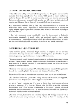 42
3.4.3 SMART GROWTH: THE TAKEAWAYS
• The skills demanded by supply chain leaders preceding and through the recession differ
markedly from those required in the “new normal.” GDP growth in mature markets has
stalled at between 1% and 3% in mature markets; supply now outstrips demand; and
businesses and consumers are careful with spending and risk-averse. A slight majority of
shippers and 3PLs agree that the future will be more difficult than the recent past.
• An assessment of leadership skills by Korn/ Ferry has demonstrated that to succeed in the
new normal, leaders require a high degree of ability in several dimensions of maturity and
agility. Shippers express slightly more confidence in the abilities of their current leadership in
these than 3PLs do.
• But both assessments reveal considerable room for improvement in leadership
competencies, particularly in people agility and emotional maturity. Supply chain
organizations need a sustained commitment to both skill-building and recruitment to ensure
the smart growth leadership skills necessary to succeed in the new normal marketplace.
3.5 SHIPPER-3PL RELATIONSHIPS
Tepid economic growth, inconsistent freight volumes, an emphasis on cost and risk
containment: these very real economic conditions are rippling across global markets. They’re
also making a strong impact on the nature of shipper-3PL relationships.
The recent economic tumult has significantly impacted the landscape of third-party logistics
providers. As the economy declined, shippers concentrated their outsourcing spend on a few
close suppliers; as a result, a number of 3PLs ceased operations, leaving fewer to serve
shippers as conditions improve.
The impact of the recession on shipper-3PL relationships remains unclear: Will they return to
the path they were taking before the recession, or is there a shift in shipper-3PL
interactions, with a new set of attitudes and expectations in the way the two parties interact?
3PL Selection Emphasizes Quality One telling indicator of the nature of shipper3PL
relationships lies in the process and criteria shippers use to select 3PLs.
As seen in Figure 21, shippers and 3PLs agree on the top three most important selection
criteria for choosing a 3PL. However, shippers value the ability to provide continuous
improvements most (55%), followed by experience in the shipper’s industry (49%) and
established ongoing relationship (42%). The 3PLs put ongoing relationship first, followed by
continuous improvement and industry experience.
3PLs note, however, that shippers can sometimes reject a 3PL strongly associated with a
different vertical, not always seeing the strong parallels to their own industry. At the
 