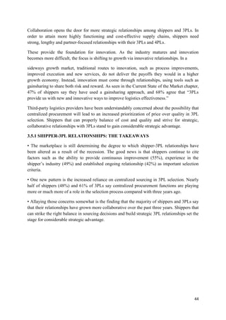 44
Collaboration opens the door for more strategic relationships among shippers and 3PLs. In
order to attain more highly functioning and cost-effective supply chains, shippers need
strong, lengthy and partner-focused relationships with their 3PLs and 4PLs.
These provide the foundation for innovation. As the industry matures and innovation
becomes more difficult, the focus is shifting to growth via innovative relationships. In a
sideways growth market, traditional routes to innovation, such as process improvements,
improved execution and new services, do not deliver the payoffs they would in a higher
growth economy. Instead, innovation must come through relationships, using tools such as
gainsharing to share both risk and reward. As seen in the Current State of the Market chapter,
47% of shippers say they have used a gainsharing approach, and 68% agree that “3PLs
provide us with new and innovative ways to improve logistics effectiveness.”
Third-party logistics providers have been understandably concerned about the possibility that
centralized procurement will lead to an increased prioritization of price over quality in 3PL
selection. Shippers that can properly balance of cost and quality and strive for strategic,
collaborative relationships with 3PLs stand to gain considerable strategic advantage.
3.5.1 SHIPPER-3PL RELATIONSHIPS: THE TAKEAWAYS
• The marketplace is still determining the degree to which shipper-3PL relationships have
been altered as a result of the recession. The good news is that shippers continue to cite
factors such as the ability to provide continuous improvement (55%), experience in the
shipper’s industry (49%) and established ongoing relationship (42%) as important selection
criteria.
• One new pattern is the increased reliance on centralized sourcing in 3PL selection. Nearly
half of shippers (48%) and 61% of 3PLs say centralized procurement functions are playing
more or much more of a role in the selection process compared with three years ago.
• Allaying those concerns somewhat is the finding that the majority of shippers and 3PLs say
that their relationships have grown more collaborative over the past three years. Shippers that
can strike the right balance in sourcing decisions and build strategic 3PL relationships set the
stage for considerable strategic advantage.
 