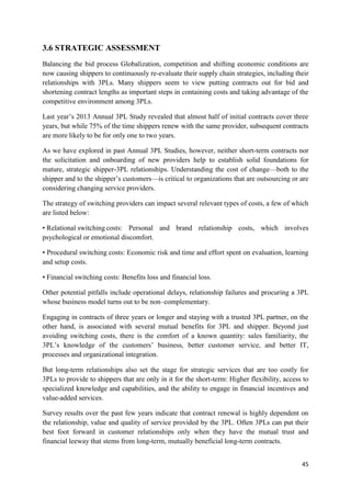 45
3.6 STRATEGIC ASSESSMENT
Balancing the bid process Globalization, competition and shifting economic conditions are
now causing shippers to continuously re-evaluate their supply chain strategies, including their
relationships with 3PLs. Many shippers seem to view putting contracts out for bid and
shortening contract lengths as important steps in containing costs and taking advantage of the
competitive environment among 3PLs.
Last year’s 2013 Annual 3PL Study revealed that almost half of initial contracts cover three
years, but while 75% of the time shippers renew with the same provider, subsequent contracts
are more likely to be for only one to two years.
As we have explored in past Annual 3PL Studies, however, neither short-term contracts nor
the solicitation and onboarding of new providers help to establish solid foundations for
mature, strategic shipper-3PL relationships. Understanding the cost of change—both to the
shipper and to the shipper’s customers—is critical to organizations that are outsourcing or are
considering changing service providers.
The strategy of switching providers can impact several relevant types of costs, a few of which
are listed below:
• Relational switching costs: Personal and brand relationship costs, which involves
psychological or emotional discomfort.
• Procedural switching costs: Economic risk and time and effort spent on evaluation, learning
and setup costs.
• Financial switching costs: Benefits loss and financial loss.
Other potential pitfalls include operational delays, relationship failures and procuring a 3PL
whose business model turns out to be non–complementary.
Engaging in contracts of three years or longer and staying with a trusted 3PL partner, on the
other hand, is associated with several mutual benefits for 3PL and shipper. Beyond just
avoiding switching costs, there is the comfort of a known quantity: sales familiarity, the
3PL’s knowledge of the customers’ business, better customer service, and better IT,
processes and organizational integration.
But long-term relationships also set the stage for strategic services that are too costly for
3PLs to provide to shippers that are only in it for the short-term: Higher flexibility, access to
specialized knowledge and capabilities, and the ability to engage in financial incentives and
value-added services.
Survey results over the past few years indicate that contract renewal is highly dependent on
the relationship, value and quality of service provided by the 3PL. Often 3PLs can put their
best foot forward in customer relationships only when they have the mutual trust and
financial leeway that stems from long-term, mutually beneficial long-term contracts.
 