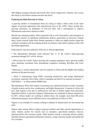 46
Will shippers recognize that the risk/reward often favors longer-term contracts and reverse
this trend, or will shorter contracts become the norm?
Exploring the Risks/Rewards of Africa
A growing number of international firms are noting in today’s Africa some of the same
signals of growing opportunity that characterized Asia in the 1970s. These include fast-
growing economies, an abundance of low-cost labor and a commitment to improve
infrastructure and remove barriers to trade.
But like any emerging market, Africa represents risk as well, from politics and corruption, to
inadequate security, to significant infrastructure deficits, particularly in electricity. Despite
these, recent research found firms already operating in Africa are highly positive about the
continent’s prospects and are ramping up their investments while others continue to flirt with
the market opportunity.
Following are some key indicators of the rise in African opportunity:
• The International Monetary Fund forecasts that 11 of the world’s fastest-growing
economies through 2017 will be African.
• Africa hosts the world’s fastest growing and youngest population and a growing middle
class, attracting investment from international companies including Wal-Mart and Yum!
Brands.
• Democracy is slowly taking hold, with 24 countries in Africa and the Middle East holding
elections in the past two years.
• Africa is experiencing rising GDPs, increasing productivity and strong international
investment, especially from China, which is spending one-third of its outward investment —
$100 billion — in Africa and the Middle East.
But operating in Africa does require overcoming some significant barriers to trade. Clearance
of goods at ports can be slow, cumbersome, and highly bureaucratic. Countries in Africa still
have high logistics costs due to inefficiencies and lack of skilled supply chain personnel.
Significant deficits in physical transport infrastructure are estimated to depress productivity
by 40%. African leaders are working to address these; for example, more than 800 active
infrastructure projects across different sectors were underway in Africa in 2012.
Nigeria is one example of a country seeking to enhance its attractiveness for investment and
trade.
Nigeria ranks among Africa’s largest consumer markets and offers growth opportunities in
many industry sectors for exports such as aerospace, agricultural products, telecom,
pharmaceuticals and consumer goods. Other features include a booming telecom market;
abundant mineral, agricultural and human resources; a large consumer market and skilled and
low cost labor.
 