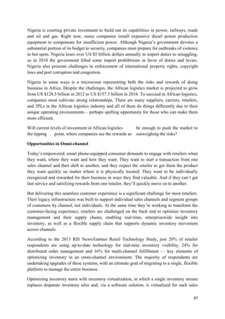 47
Nigeria is courting private investment to build out its capabilities in power, railways, roads
and oil and gas. Right now, many companies install expensive diesel power production
equipment to compensate for insufficient power. Although Nigeria’s government devotes a
substantial portion of its budget to security, companies must prepare for outbreaks of violence
in hot spots. Nigeria loses over US $5 billion dollars annually in import duties to smuggling,
so in 2010 the government lifted some import prohibitions in favor of duties and levies.
Nigeria also presents challenges in enforcement of international property rights, copyright
laws and port corruption and congestion.
Nigeria in some ways is a microcosm representing both the risks and rewards of doing
business in Africa. Despite the challenges, the African logistics market is projected to grow
from US $128.5 billion in 2012 to US $157.3 billion in 2016. To succeed in African logistics,
companies must cultivate strong relationships. There are many suppliers, carriers, retailers,
and 3PLs in the African logistics industry and all of them do things differently due to their
unique operating environments – perhaps spelling opportunity for those who can make them
more efficient.
Will current levels of investment in African logistics be enough to push the market to
the tipping point, where companies see the rewards as outweighing the risks?
Opportunities in Omni-channel
Today’s empowered, smart phone-equipped consumer demands to engage with retailers when
they want, where they want and how they want. They want to start a transaction from one
sales channel and then shift to another, and they expect the retailer to get them the product
they want quickly no matter where it is physically located. They want to be individually
recognized and rewarded for their business in ways they find valuable. And if they can’t get
fast service and satisfying rewards from one retailer, they’ll quickly move on to another.
But delivering this seamless customer experience is a significant challenge for most retailers.
Their legacy infrastructure was built to support individual sales channels and segment groups
of customers by channel, not individuals. At the same time they’re working to transform the
customer-facing experience, retailers are challenged on the back end to optimize inventory
management and their supply chains, enabling real-time, enterprisewide insight into
inventory, as well as a flexible supply chain that supports dynamic inventory movement
across channels.
According to the 2013 RIS News/Gartner Retail Technology Study, just 20% of retailer
respondents are using up-to-date technology for real-time inventory visibility, 24% for
distributed order management and 16% for multi-channel fulfillment — key elements of
optimizing inventory in an omni-channel environment. The majority of respondents are
undertaking upgrades of these systems, with an ultimate goal of migrating to a single, flexible
platform to manage the entire business.
Optimizing inventory starts with inventory virtualization, in which a single inventory stream
replaces disparate inventory silos and, via a software solution, is virtualized for each sales
 