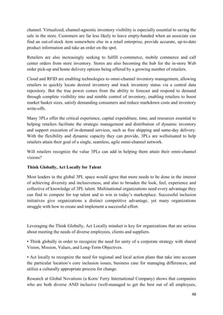 48
channel. Virtualized, channel-agnostic inventory visibility is especially essential to saving the
sale in the store. Customers are far less likely to leave empty-handed when an associate can
find an out-of-stock item somewhere else in a retail enterprise, provide accurate, up-to-date
product information and take an order on the spot.
Retailers are also increasingly seeking to fulfill e-commerce, mobile commerce and call
center orders from store inventory. Stores are also becoming the hub for the in-store Web
order pick-up and home delivery options being offered by a growing number of retailers.
Cloud and RFID are enabling technologies to omni-channel inventory management, allowing
retailers to quickly locate desired inventory and track inventory status via a central data
repository. But the true power comes from the ability to forecast and respond to demand
through complete visibility into and nimble control of inventory, enabling retailers to boost
market basket sizes, satisfy demanding consumers and reduce markdown costs and inventory
write-offs.
Many 3PLs offer the critical experience, capital expenditure, time, and resources essential to
helping retailers facilitate the strategic management and distribution of dynamic inventory
and support execution of in-demand services, such as free shipping and same-day delivery.
With the flexibility and dynamic capacity they can provide, 3PLs are wellsituated to help
retailers attain their goal of a single, seamless, agile omni-channel network.
Will retailers recognize the value 3PLs can add in helping them attain their omni-channel
visions?
Think Globally, Act Locally for Talent
Most leaders in the global 3PL space would agree that more needs to be done in the interest
of achieving diversity and inclusiveness, and also to broaden the look, feel, experience and
collective of knowledge of 3PL talent. Multinational organizations need every advantage they
can find to compete for top talent and to win in today’s marketplace. Successful inclusion
initiatives give organizations a distinct competitive advantage, yet many organizations
struggle with how to create and implement a successful effort.
Leveraging the Think Globally, Act Locally mindset is key for organizations that are serious
about meeting the needs of diverse employees, clients and suppliers.
• Think globally in order to recognize the need for unity of a corporate strategy with shared
Vision, Mission, Values, and Long-Term Objectives.
• Act locally to recognize the need for regional and local action plans that take into account
the particular location’s core inclusion issues, business case for managing differences, and
utilize a culturally appropriate process for change.
Research at Global Novations (a Korn/ Ferry International Company) shows that companies
who are both diverse AND inclusive (well-managed to get the best out of all employees,
 