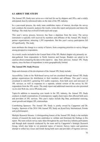51
4.1 ABOUT THE STUDY
The Annual 3PL Study now serves as a vital tool for use by shippers and 3PLs, and a widely
anticipated, heavily referenced index on the state of the 3PL industry.
In a year-round process, the study team establishes topics of interest, develops the survey
tool, conducts the research, analyzes the results, writes this report and presents and shares the
findings. The study has evolved in both reach and scope.
This year’s survey process, however, has been a departure from the norm. The survey
instrument is typically well received by members and affiliates of the Annual 3PL Study’s
partner organizations, attracting 1,393 respondents. But this year’s survey participation fell
off significantly. The study
team attributes the change to a variety of factors, from competing priorities to survey fatigue
among prospective respondents.
As a result, results included in the Current State of the 3PL Market chapter rely primarily on
data gathered from respondents in North America and Europe. Readers are asked to be
cautious about comparing the data in this report to data from previous Annual 3PL Study
reports, since the base of respondents is more geographically limited.
The Annual 3PL Study Process
Steps and elements of the development of the Annual 3PL Study include:
Accessibility: Links to the Web-based survey tool are circulated through Annual 3PL Study
partner organizations for distribution to their members and affiliates. This year’s survey
circulated in mid-2013, garnering 812 usable responses, from both users and non-users of
3PL services, as well as responses to a separate, related version of the survey by 581
respondents from the 3PL sector. The study report and additional materials are also presented
via its own Web site, www.3PLstudy.com.
Topics:In addition to measuring core trends in the 3PL industry, the Annual 3PL Study
conducts in-depth examinations of contemporary supply chain topics that affected both users
and providers of 3PL services. This year’s topics include Big Data, preferential sourcing,
smart growth and shipper-3PL relationships.
Contributing Sponsors: The Annual 3PL Study is jointly owned by Capgemini and Dr.
Langley. Sponsors of the 2014 18th Annual 3PL Study are Korn/Ferry International, Penske
and eyefortransport.
Multiple Research Streams: A distinguishing feature of the Annual 3PL Study is the multiple
streams of research the study team undertakes to validate and illuminate the findings in this
report. The team solicits survey topic ideas throughout the year from key industry participants
and through desk research conducted by the team and by Capgemini’s Strategic Research
Group, which also helps to vet potential topics of interest. Survey topics and questions
attempt to reflect key issues and trends facing both users and providers of logistics services.
 
