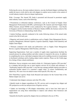 52
Following the survey, the team conducts intensive, one-day facilitated shipper workshops that
enable the team to work side by side with shippers to explore survey results in the context of
overall industry trends to discover deeper implications.
Wide Coverage: The Annual 3PL Study is presented and discussed in prominent supply
chain industry venues, such as the following:
• Presentations at influential industry conferences, such as the Council of Supply Chain
Management Professionals (CSCMP), eyefortransport 3PL Summit and Chief Supply Chain
Officer Summit, annual THINK! events conducted by The Logistics Institute – Asia Pacific
in Singapore and the Gordon Institute of Business Studies (GIBS), the business school of the
University of Pretoria in Johannesburg, South Africa.
• Analyst briefings, typically conducted in the weeks following release of the annual study
results in the fall of each year.
• Magazine and journal articles in publications such as Supply Chain Management Review,
Logistics Management, Inbound Logistics, Logistics Quarterly, Supply Chain Quarterly and
Supply Chain Digest.
• Webcasts conducted with media and publications such as Supply Chain Management
Review, Logistics Management, Stifel Nicolaus, and others.
Supporting Organizations: Each year a number of supply chain organizations facilitate the
research process by asking members and other contacts to respond to the survey. In addition
to completing the survey, individual companies help out by enabling executives to participate
in facilitated workshops and by lending subject matter expertise. Please see the Credits page
for a listing of these valued contributors.
Definitions: Survey recipients were asked to think of a “third-party logistics (3PL) provider”
as a company that provides one or more logistics services for its clients and customers. A
“fourth-party logistics (4PL) provider” is one that may manage multiple logistics providers or
orchestrate broader aspects of a customer’s supply chain. To ensure confidentiality and
objectivity, 3PL users were not asked to name which specific 3PLs they use.
2014 Third-Party Logistics Study Goals Research and analysis for the Current State of the
Market chapter sets out to:
• Understand what shippers outsource and what 3PLs offer.
• Identify trends in shipper expenditures for 3PL services and to recognize key shipper and
3PL perspectives on the use and provision of logistics services.
• Update our knowledge of 3PL-shipper relationships, and to learn how both types of
organizations are using these relationships to improve and enhance their businesses and
supply chains.
• Quantify the benefits reported by shippers that are attributed to the use of 3PLs.
 