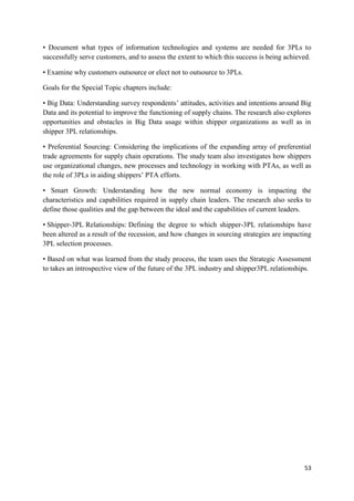 53
• Document what types of information technologies and systems are needed for 3PLs to
successfully serve customers, and to assess the extent to which this success is being achieved.
• Examine why customers outsource or elect not to outsource to 3PLs.
Goals for the Special Topic chapters include:
• Big Data: Understanding survey respondents’ attitudes, activities and intentions around Big
Data and its potential to improve the functioning of supply chains. The research also explores
opportunities and obstacles in Big Data usage within shipper organizations as well as in
shipper 3PL relationships.
• Preferential Sourcing: Considering the implications of the expanding array of preferential
trade agreements for supply chain operations. The study team also investigates how shippers
use organizational changes, new processes and technology in working with PTAs, as well as
the role of 3PLs in aiding shippers’ PTA efforts.
• Smart Growth: Understanding how the new normal economy is impacting the
characteristics and capabilities required in supply chain leaders. The research also seeks to
define those qualities and the gap between the ideal and the capabilities of current leaders.
• Shipper-3PL Relationships: Defining the degree to which shipper-3PL relationships have
been altered as a result of the recession, and how changes in sourcing strategies are impacting
3PL selection processes.
• Based on what was learned from the study process, the team uses the Strategic Assessment
to takes an introspective view of the future of the 3PL industry and shipper3PL relationships.
 