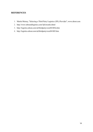 54
REFERENCES
1. Martin Murray, "Selecting a Third Party Logistics (3PL) Provider", www.about.com
2. http://www.inboundlogistics.com/3pl/awards.shtml
3. http://logistics.about.com/od/thirdparty/a/uc041805a.htm
4. http://logistics.about.com/od/thirdparty/a/uc041805.htm
 