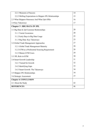 7
2.2.1 Measures of Success
2.2.2 Shifting Expectations in Shipper-3PL Relationships
2.3 What Shippers Outsource And What 3pls Offer
2.4 Key Takeaways
14
15
16
17
Chapter 3 : BIG DATA IN 3PL
3.1 Big Data In 3pl-Customer Relationships
3.1.1 Varied Awareness
3.1.2 Early Days in Big Data Usage
3.1.3 Big Data: Key Takeaways
3.2 Global Trade Management Approaches
3.2.1 Global Trade Management Maturity
3.2.2 GTM as a Preferential Sourcing Requirement
3.2.3 Mature GTM Users
3.3 3PL Role in GTM
3.4 Smart Growth Leadership
3.4.1 Trained for Growth
3.4.2 Identifying Gaps
3.4.3 Smart Growth: The Takeaways
3.5 Shipper-3PL Relationships
3.6 Strategic Assessment
20
20
25
25
27
28
28
29
30
31
32
33
34
34
37
Chapter 4: CONCLUSION
4.1 About the Study 43
REFERENCES 46
 