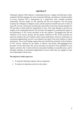 8
ABSTRACT
Third-party logistics (3PL) denotes 'a relationship between a shipper and third party which,
compared with basic services, has more customised offerings, encompasses a broader number
of service functions and is characterised by a longer-term, more mutually beneficial
relationship'. Previous studies on 3PL generally fall into two categories. The first group
examines the willingness of shippers (users), and the respective benefits and costs to them, of
using 3PL services, whereas the second group concentrates on devising winning strategies for
3PL providers to better fulfil the requirements of users. This study attempts to provide new
insights on the relationship between 3PL providers and shippers by examining the impact of
the performance of 3PL service providers on the user logistics. The results reveal that the
timeliness of the service; pricing; and the quality of delivery of 3PL service providers are
positively related to the users' logistics and/or export performance. However, performance in
customised supplementary services is not related to any aspect of the users' logistics or export
performance. The overall findings suggest that users should focus primarily on the timeliness
of 3PL services, followed by the quality of delivery and pricing when selecting service
providers. On the other hand, 3PL service providers are advised to focus primarily on core
logistics activities, that is timely deliveries and quality handling at reasonable prices, and to
downplay offerings of customised supplementary services unless they are engaged in long-
term relationships with the users.
The objectives of this report are:
• To study the third party logistics and its components.
• To analyse its importance and role in the market.
 