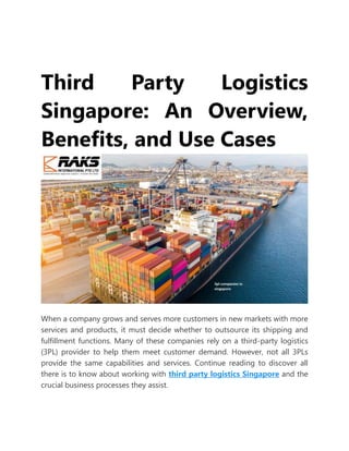 Third Party Logistics
Singapore: An Overview,
Benefits, and Use Cases
When a company grows and serves more customers in new markets with more
services and products, it must decide whether to outsource its shipping and
fulfillment functions. Many of these companies rely on a third-party logistics
(3PL) provider to help them meet customer demand. However, not all 3PLs
provide the same capabilities and services. Continue reading to discover all
there is to know about working with third party logistics Singapore and the
crucial business processes they assist.
 