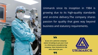 If you are a pharma company
owner & looking to put your trust
in a third-party manufacturing
company, then Unimarck is the
best choice for you.
Unimarck since its inception in 1984 is
growing due to its high-quality standards
and on-time delivery.The company shares
passion for quality that goes way beyond
business and statutory requirements.
 
