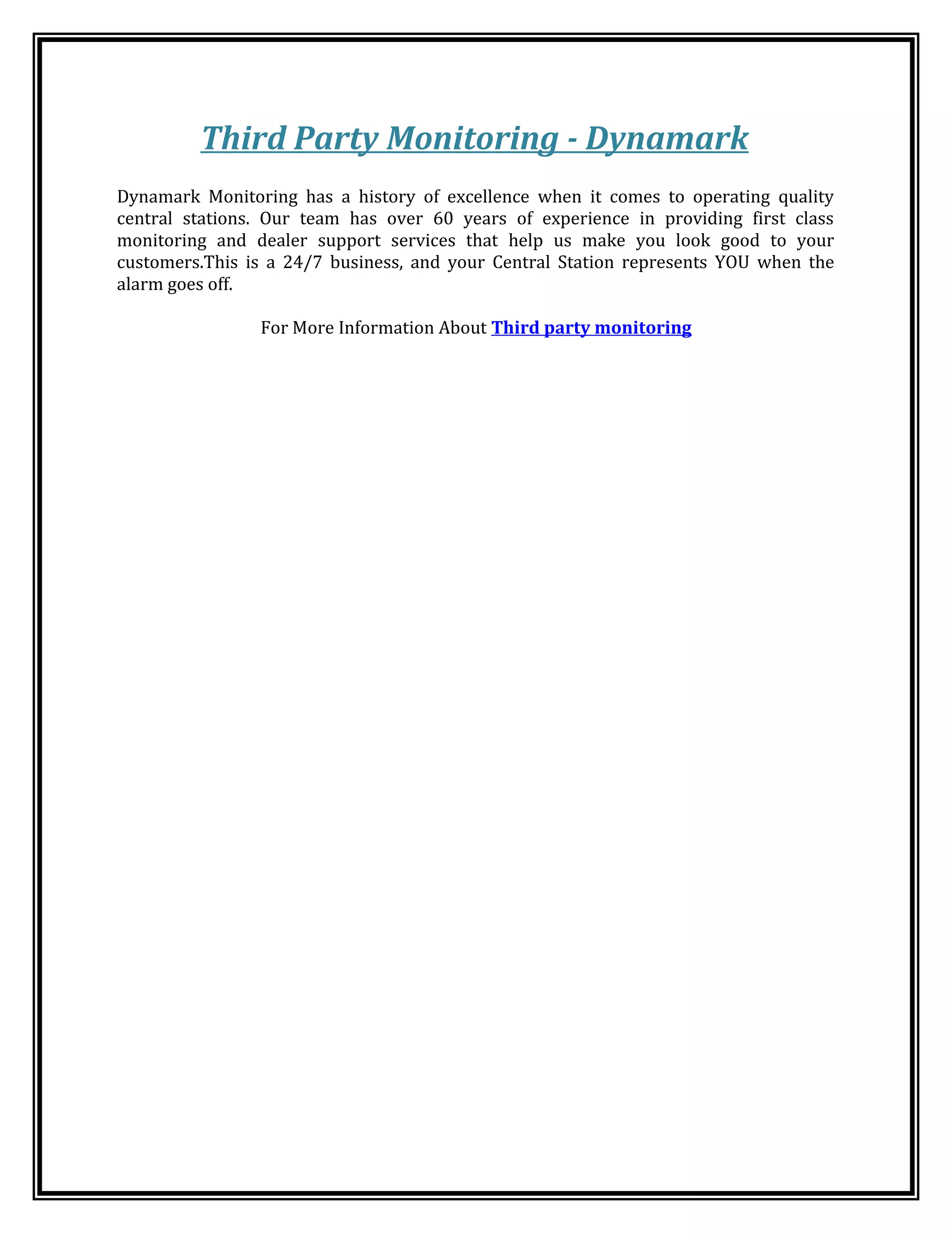 Third Party Monitoring - Dynamark
Dynamark Monitoring has a history of excellence when it comes to operating quality
central stations. Our team has over 60 years of experience in providing first class
monitoring and dealer support services that help us make you look good to your
customers.This is a 24/7 business, and your Central Station represents YOU when the
alarm goes off.
For More Information About Third party monitoring