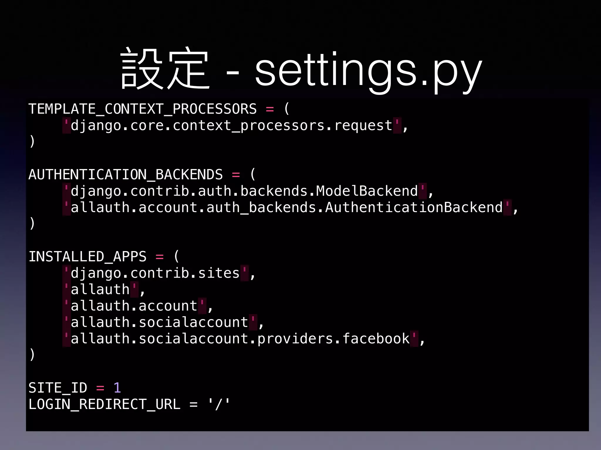 - settings.py
TEMPLATE_CONTEXT_PROCESSORS = (
'django.core.context_processors.request',
)
AUTHENTICATION_BACKENDS = (
'django.contrib.auth.backends.ModelBackend',
'allauth.account.auth_backends.AuthenticationBackend',
)
INSTALLED_APPS = (
'django.contrib.sites',
'allauth',
'allauth.account',
'allauth.socialaccount',
'allauth.socialaccount.providers.facebook',
)
SITE_ID = 1 # SITE_ID django site framework Site
LOGIN_REDIRECT_URL = ‘/' # LOGIN URL
 