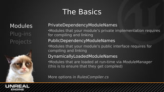 The Basics
Modules
Plug-ins
Projects
PrivateDependencyModuleNames
•Modules that your module’s private implementation requires
for compiling and linking
PublicDependencyModuleNames
•Modules that your module’s public interface requires for
compiling and linking
DynamicallyLoadedModuleNames
•Modules that are loaded at run-time via ModuleManager
(this is to ensure that they get compiled)
More options in RulesCompiler.cs
 