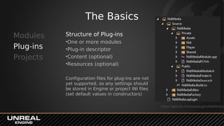 The Basics
Modules
Plug-ins
Projects
Structure of Plug-ins
•One or more modules
•Plug-in descriptor
•Content (optional)
•Resources (optional)
Configuration files for plug-ins are not
yet supported, so any settings should
be stored in Engine or project INI files
(set default values in constructors)
https://github.com/ue4plugins/NdiMedia
 
