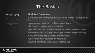 The Basics
Modules
Plug-ins
Projects
Modules Overview
•Two methods to implement features in UE4: Blueprint &
C++
•Most projects use a combination of both
•All C++ code resides in modules
•Modules bundle type declarations and implementations
•Each module has a particular purpose or responsibility
•Most modules are generic and reusable
•UE4 ships with hundred of modules
•Can be compiled into DLLs or static libs
 