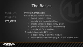 The Basics
Modules
Plug-ins
Projects
Project Compilation
•Visual Studio invokes UBT to...
• find all *.Build.cs files
• compile and instantiate them
• create a module dependency graph
• generate compiler and linker settings
• compile all C++ modules
•A module is compiled if it is...
• a dependency of another module
• required by an enabled plug-in, or the project itself
 