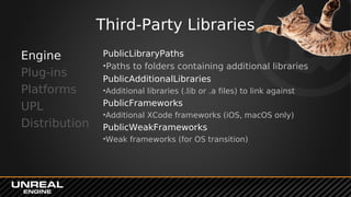 Third-Party Libraries
PublicLibraryPaths
•Paths to folders containing additional libraries
PublicAdditionalLibraries
•Additional libraries (.lib or .a files) to link against
PublicFrameworks
•Additional XCode frameworks (iOS, macOS only)
PublicWeakFrameworks
•Weak frameworks (for OS transition)
Engine
Plug-ins
Platforms
UPL
Distribution
 