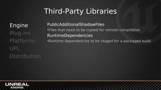 Third-Party Libraries
PublicAdditionalShadowFiles
•Files that need to be copied for remote compilation
RuntimeDependencies
•Runtime dependencies to be staged for a packaged build
Engine
Plug-ins
Platforms
UPL
Distribution
 