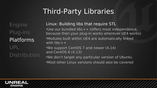 Third-Party Libraries
Engine
Plug-ins
Platforms
UPL
Distribution
Linux: Building libs that require STL
•Use our bundled libc++ (offers most independence,
because then your plug-in works wherever UE4 works)
•Modules built within UE4 are automatically linked
with libc++
•We support CentOS 7 and newer (4.14)
and CentOS 6 (4.13)
•We don’t target any particular version of Ubuntu
•Most other Linux versions should also be covered
 