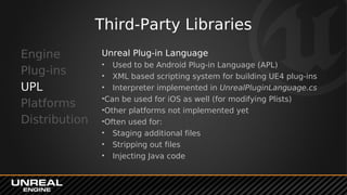Third-Party Libraries
Engine
Plug-ins
UPL
Platforms
Distribution
Unreal Plug-in Language
• Used to be Android Plug-in Language (APL)
• XML based scripting system for building UE4 plug-ins
• Interpreter implemented in UnrealPluginLanguage.cs
•Can be used for iOS as well (for modifying Plists)
•Other platforms not implemented yet
•Often used for:
• Staging additional files
• Stripping out files
• Injecting Java code
 