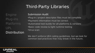 Third-Party Libraries
Engine
Plug-ins
Platforms
UPL
Distribution
Submission Audit
•Plug-in / project descriptor files must be complete
•Payment information must be correct
•Automated test builds for all platforms & versions
•Basic code review & light runtime testing
•Virus scan
We don’t enforce UE4 coding guidelines, but we look for
common bad practices that may break in the future.
 
