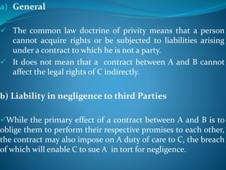 a) General
 The common law doctrine of privity means that a person
cannot acquire rights or be subjected to liabilities arising
under a contract to which he is not a party.
 It does not mean that a contract between A and B cannot
affect the legal rights of C indirectly.
b) Liability in negligence to third Parties
While the primary effect of a contract between A and B is to
oblige them to perform their respective promises to each other,
the contract may also impose on A duty of care to C, the breach
of which will enable C to sue A in tort for negligence.
 